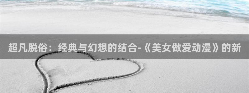 91动漫大片：超凡脱俗：经典与幻想的结合-《美女做爱动漫》的新