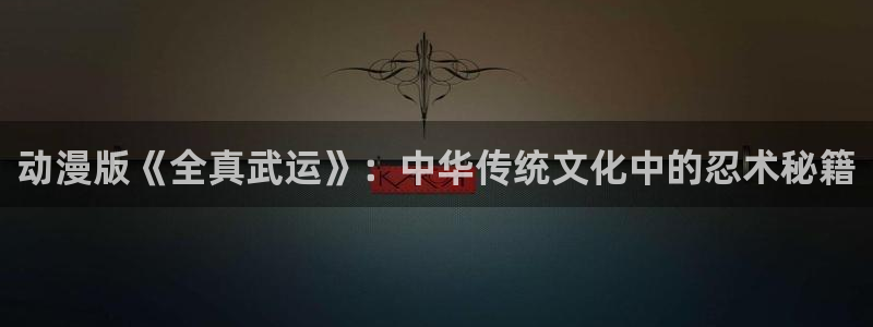 91动漫 ios：动漫版《全真武运》：中华传统文化中的忍术秘籍